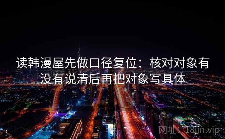 读韩漫屋先做口径复位：核对对象有没有说清后再把对象写具体