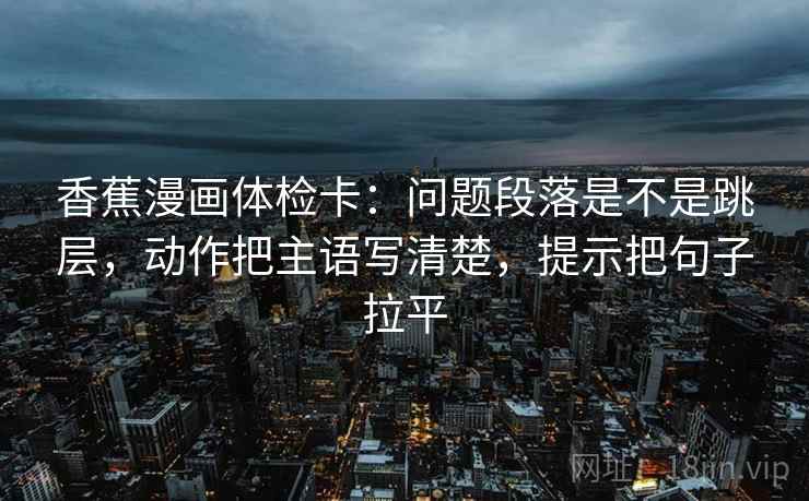 香蕉漫画体检卡:问题段落是不是跳层,动作把主语写清楚,提示把句子拉平 香蕉漫画体检卡:问题段落是不是跳层,动作把主语写清楚,提示把句子拉平