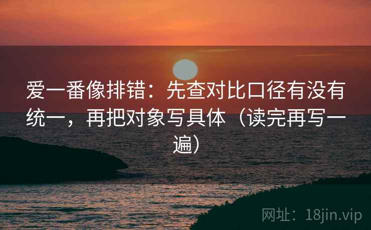 爱一番像排错：先查对比口径有没有统一，再把对象写具体（读完再写一遍）