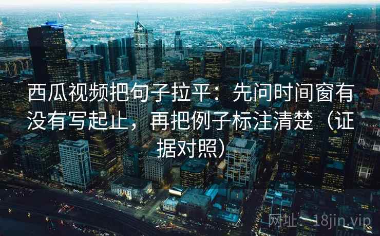 西瓜视频把句子拉平：先问时间窗有没有写起止，再把例子标注清楚（证据对照）