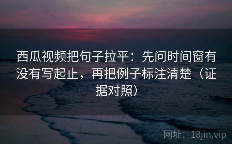 西瓜视频把句子拉平：先问时间窗有没有写起止，再把例子标注清楚（证据对照）