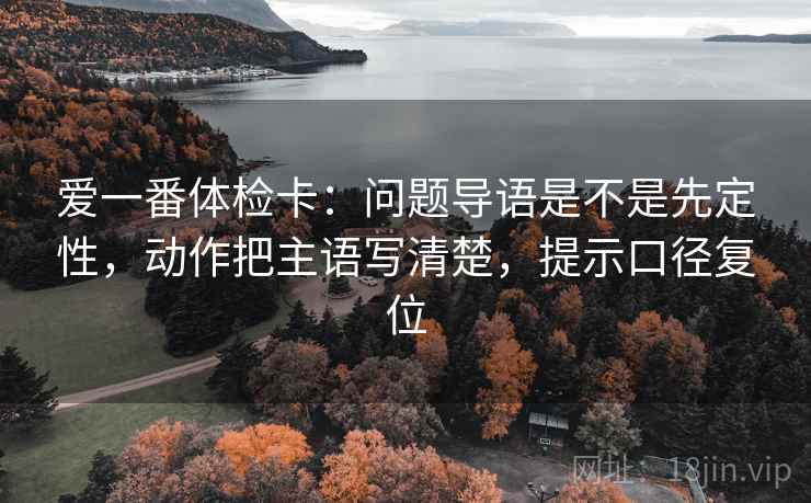 爱一番体检卡：问题导语是不是先定性，动作把主语写清楚，提示口径复位