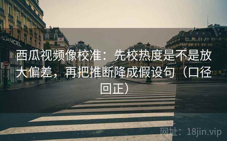 西瓜视频像校准：先校热度是不是放大偏差，再把推断降成假设句（口径回正）