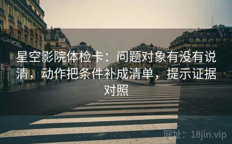 星空影院体检卡：问题对象有没有说清，动作把条件补成清单，提示证据对照