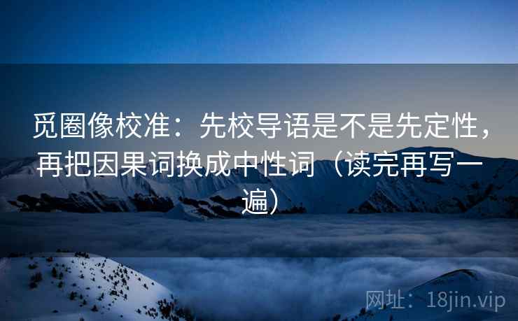 觅圈像校准：先校导语是不是先定性，再把因果词换成中性词（读完再写一遍）