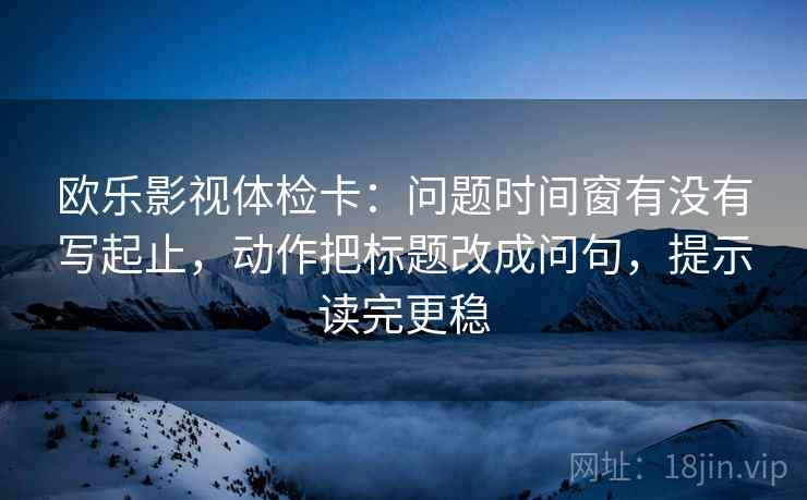 欧乐影视体检卡：问题时间窗有没有写起止，动作把标题改成问句，提示读完更稳