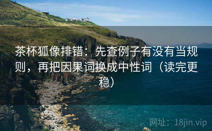茶杯狐像排错：先查例子有没有当规则，再把因果词换成中性词（读完更稳）