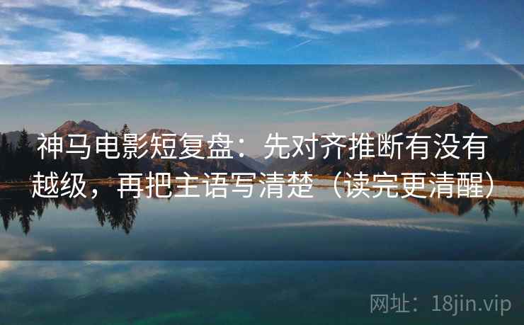 神马电影短复盘：先对齐推断有没有越级，再把主语写清楚（读完更清醒）