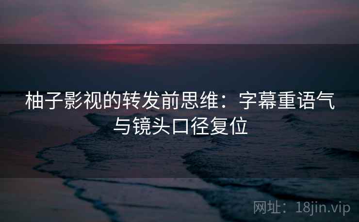 柚子影视的转发前思维：字幕重语气与镜头口径复位