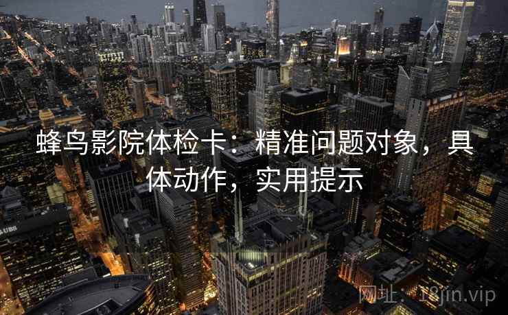 蜂鸟影院体检卡：精准问题对象，具体动作，实用提示