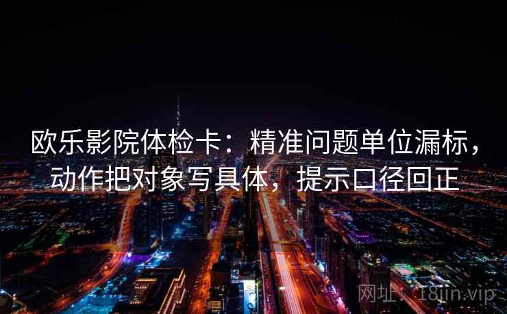 欧乐影院体检卡：精准问题单位漏标，动作把对象写具体，提示口径回正