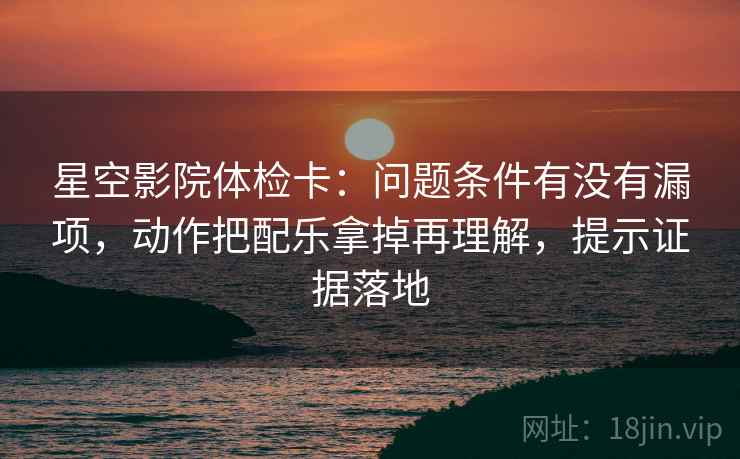 星空影院体检卡：问题条件有没有漏项，动作把配乐拿掉再理解，提示证据落地