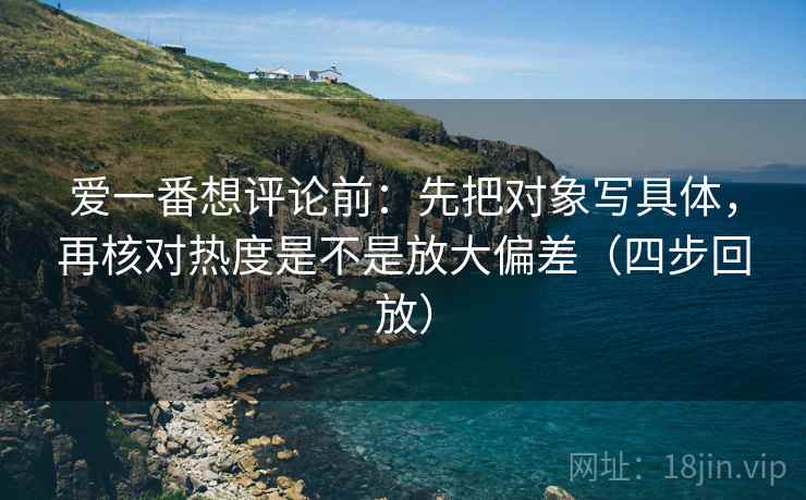 爱一番想评论前:先把对象写具体,再核对热度是不是放大偏差(四步回放) 爱一番想评论前:先把对象写具体,再核对热度是不是放大偏差(四步回放)