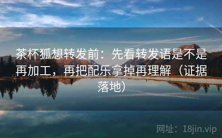 茶杯狐想转发前：先看转发语是不是再加工，再把配乐拿掉再理解（证据落地）