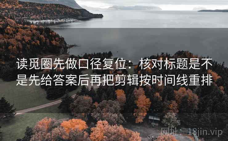 读觅圈先做口径复位：核对标题是不是先给答案后再把剪辑按时间线重排