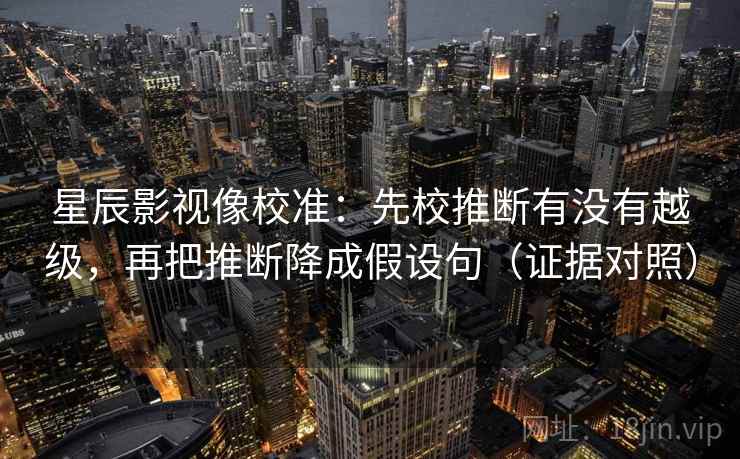 星辰影视像校准:先校推断有没有越级,再把推断降成假设句(证据对照) 星辰影视像校准:先校推断有没有越级,再把推断降成假设句(证据对照)