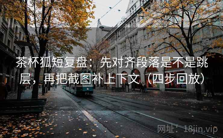 茶杯狐短复盘：先对齐段落是不是跳层，再把截图补上下文（四步回放）