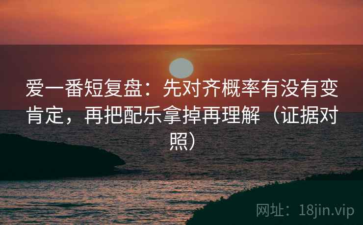 爱一番短复盘：先对齐概率有没有变肯定，再把配乐拿掉再理解（证据对照）