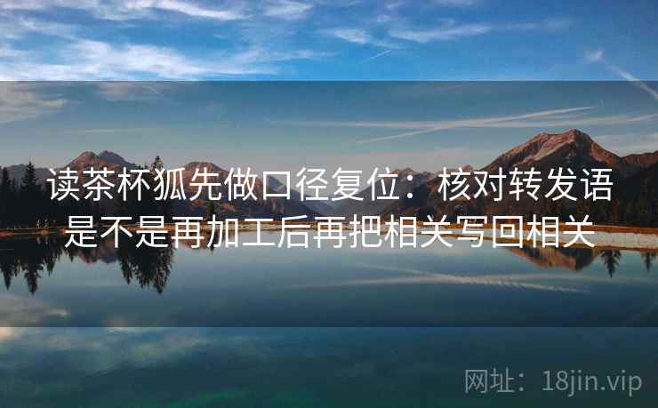 读茶杯狐先做口径复位：核对转发语是不是再加工后再把相关写回相关