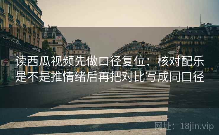 读西瓜视频先做口径复位：核对配乐是不是推情绪后再把对比写成同口径