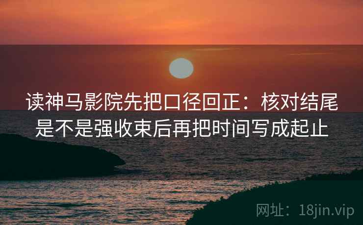 读神马影院先把口径回正：核对结尾是不是强收束后再把时间写成起止