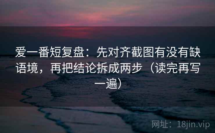 爱一番短复盘：先对齐截图有没有缺语境，再把结论拆成两步（读完再写一遍）