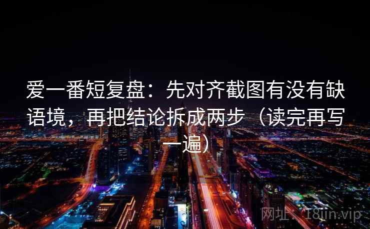 爱一番短复盘：先对齐截图有没有缺语境，再把结论拆成两步（读完再写一遍）