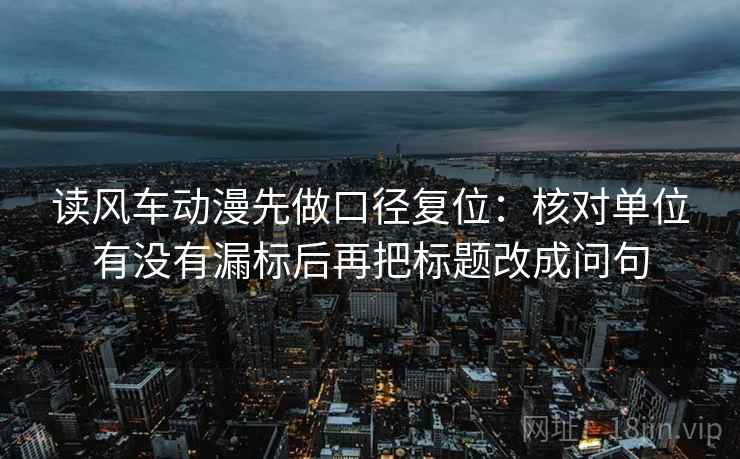 读风车动漫先做口径复位：核对单位有没有漏标后再把标题改成问句
