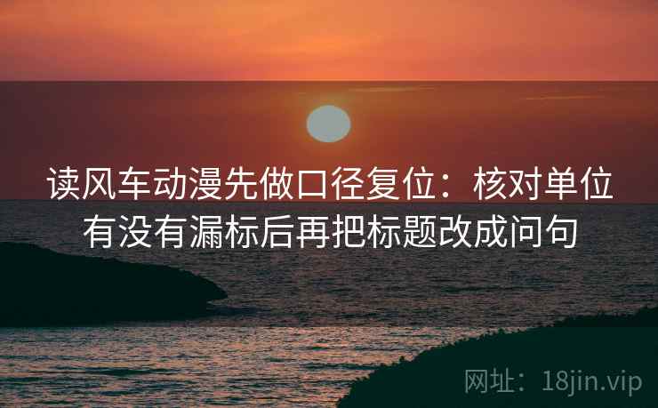 读风车动漫先做口径复位：核对单位有没有漏标后再把标题改成问句