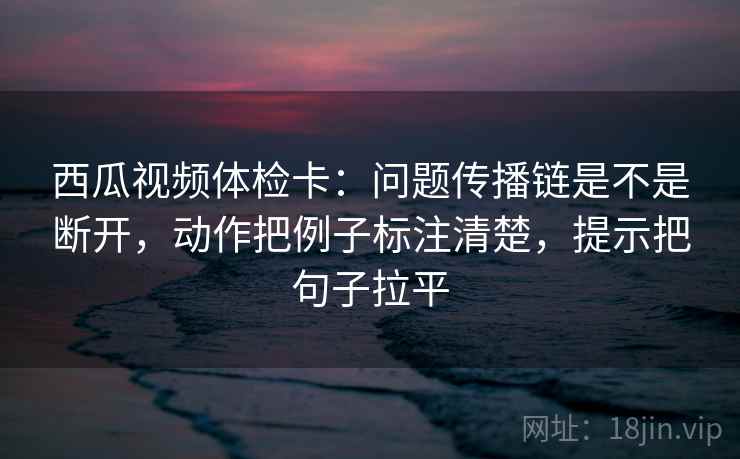 西瓜视频体检卡：问题传播链是不是断开，动作把例子标注清楚，提示把句子拉平