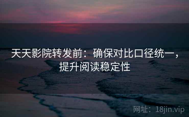 天天影院转发前：确保对比口径统一，提升阅读稳定性