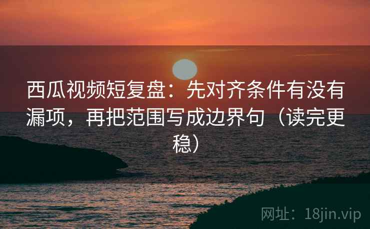 西瓜视频短复盘：先对齐条件有没有漏项，再把范围写成边界句（读完更稳）