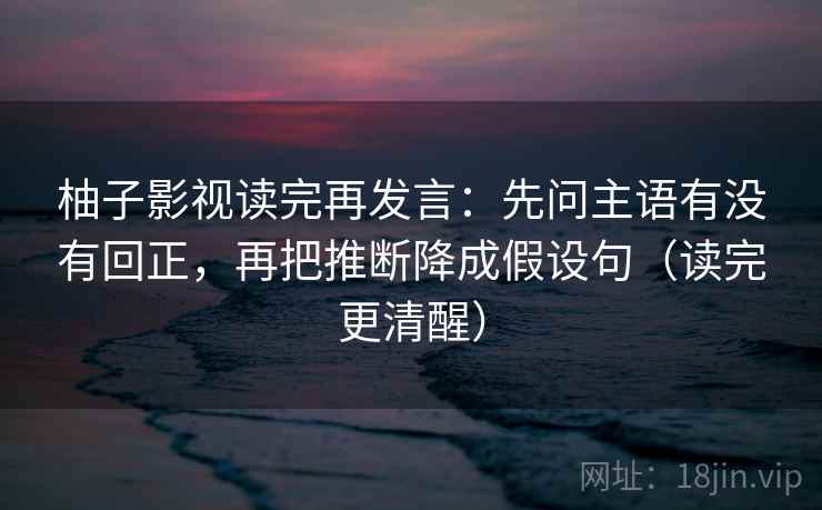 柚子影视读完再发言：先问主语有没有回正，再把推断降成假设句（读完更清醒）
