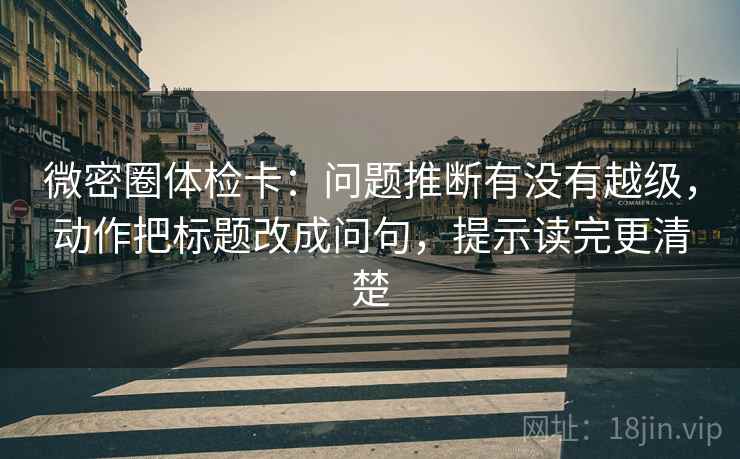 微密圈体检卡：问题推断有没有越级，动作把标题改成问句，提示读完更清楚