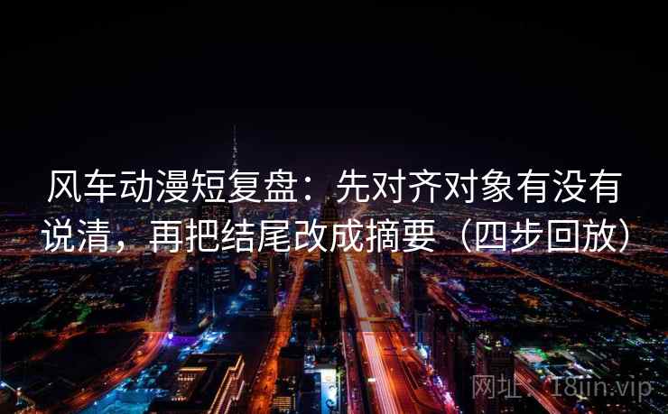 风车动漫短复盘：先对齐对象有没有说清，再把结尾改成摘要（四步回放）