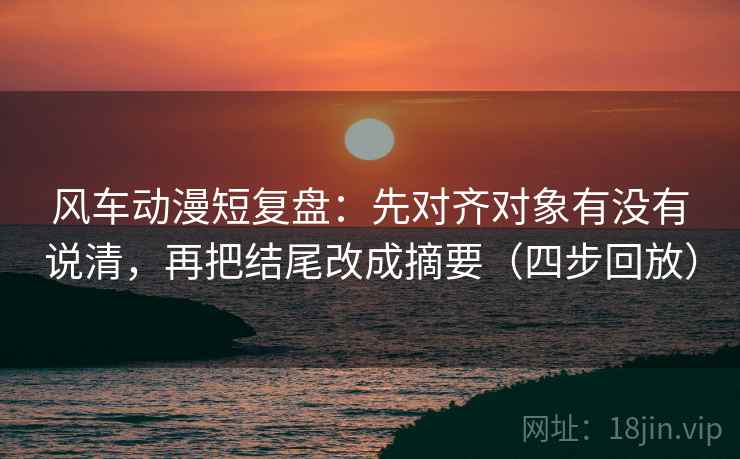 风车动漫短复盘：先对齐对象有没有说清，再把结尾改成摘要（四步回放）