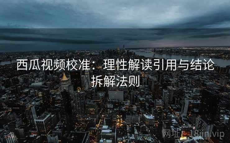 西瓜视频校准：理性解读引用与结论拆解法则