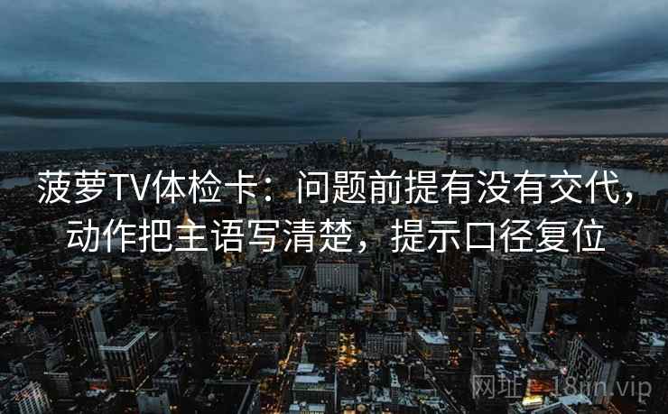 菠萝TV体检卡：问题前提有没有交代，动作把主语写清楚，提示口径复位