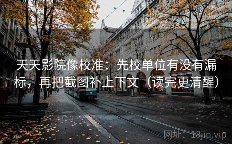 天天影院像校准：先校单位有没有漏标，再把截图补上下文（读完更清醒）