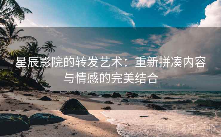星辰影院的转发艺术：重新拼凑内容与情感的完美结合