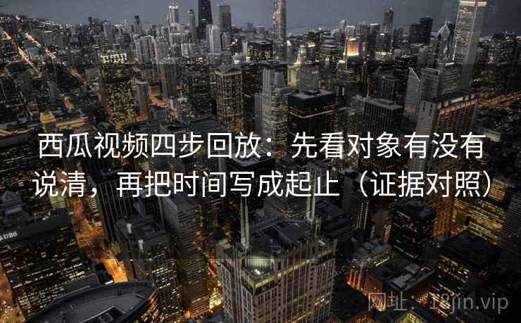 西瓜视频四步回放：先看对象有没有说清，再把时间写成起止（证据对照）