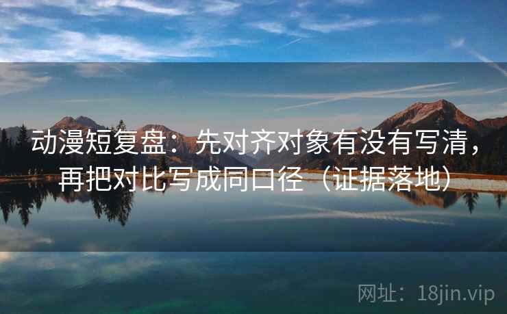 动漫短复盘：先对齐对象有没有写清，再把对比写成同口径（证据落地）