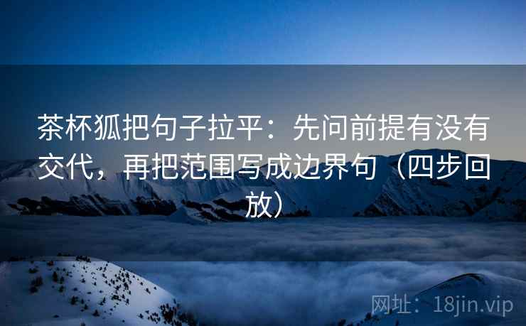 茶杯狐把句子拉平：先问前提有没有交代，再把范围写成边界句（四步回放）