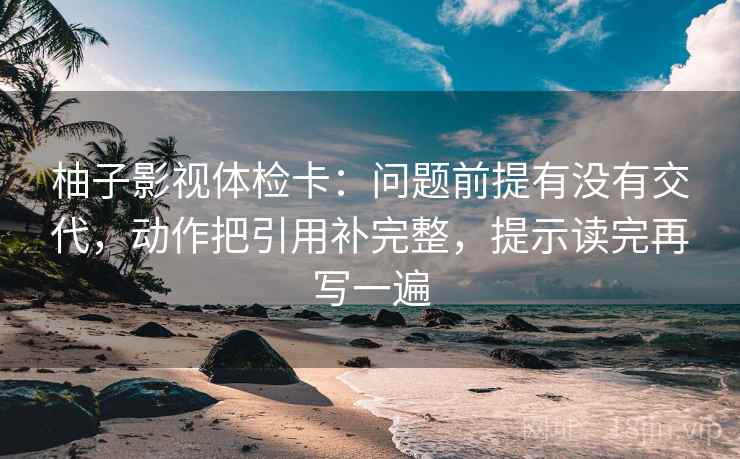 柚子影视体检卡：问题前提有没有交代，动作把引用补完整，提示读完再写一遍