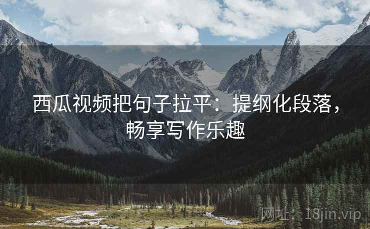 西瓜视频把句子拉平：提纲化段落，畅享写作乐趣