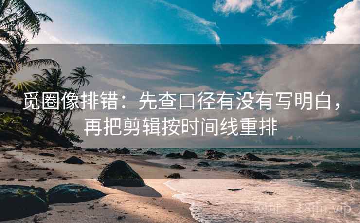 觅圈像排错：先查口径有没有写明白，再把剪辑按时间线重排