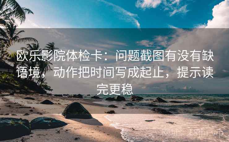 欧乐影院体检卡：问题截图有没有缺语境，动作把时间写成起止，提示读完更稳