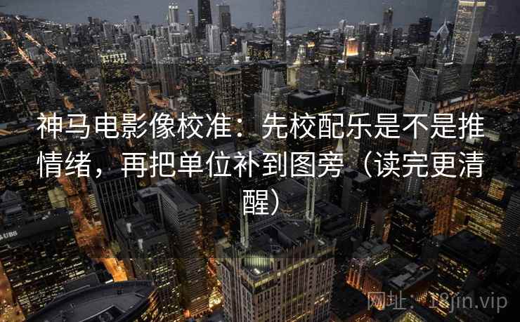 神马电影像校准：先校配乐是不是推情绪，再把单位补到图旁（读完更清醒）